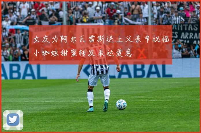 女友为阿尔瓦雷斯送上父亲节祝福小蜘蛛甜蜜转发表达爱意