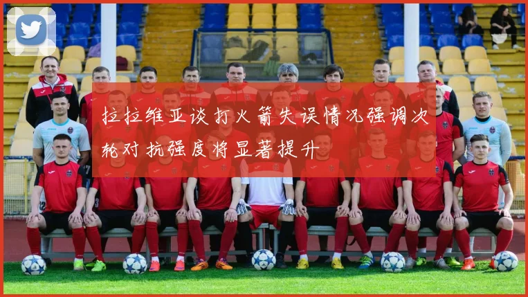拉拉维亚谈打火箭失误情况强调次轮对抗强度将显著提升