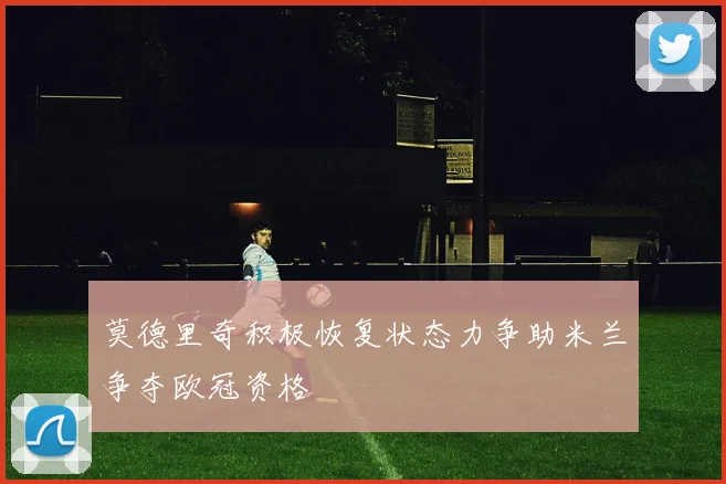 莫德里奇积极恢复状态力争助米兰争夺欧冠资格