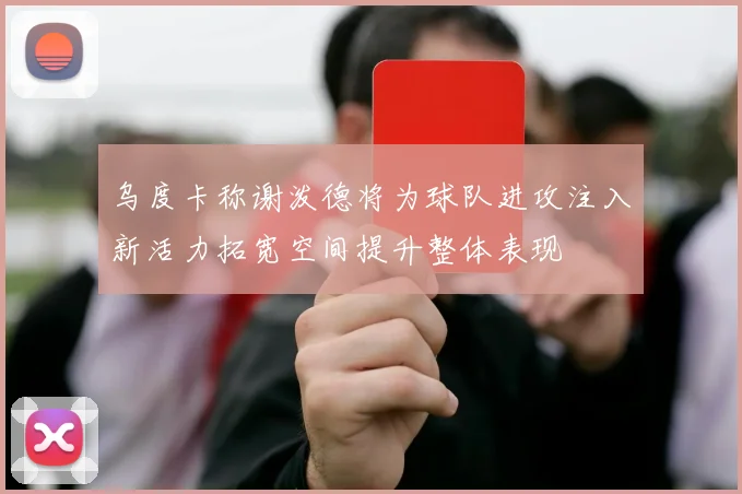 乌度卡称谢泼德将为球队进攻注入新活力拓宽空间提升整体表现