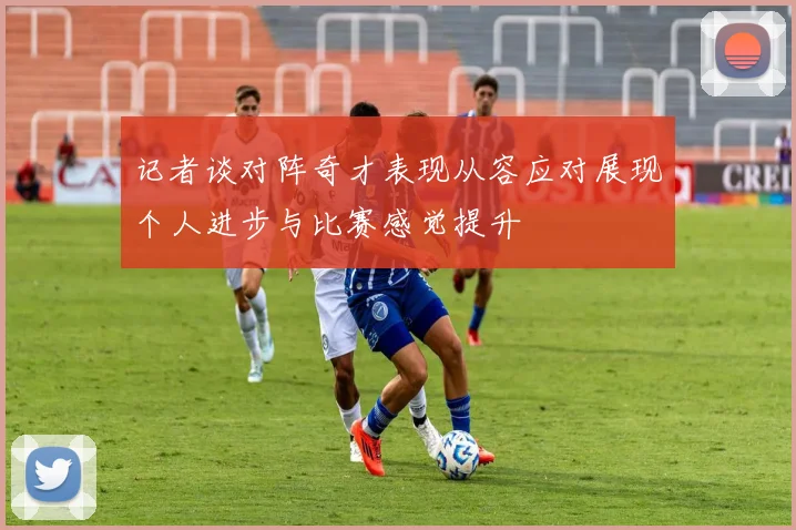 记者谈对阵奇才表现从容应对展现个人进步与比赛感觉提升