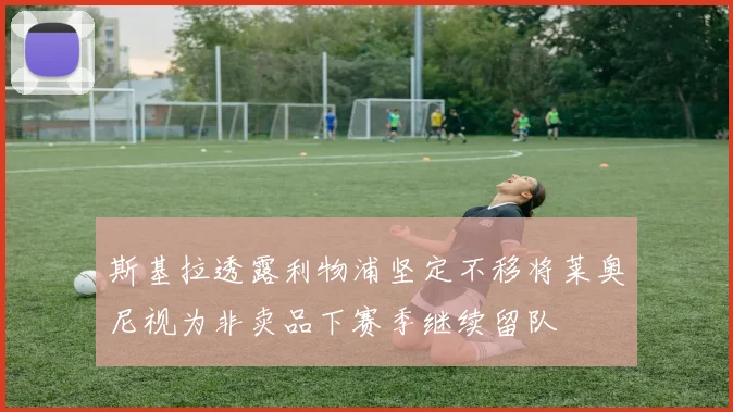 斯基拉透露利物浦坚定不移将莱奥尼视为非卖品下赛季继续留队
