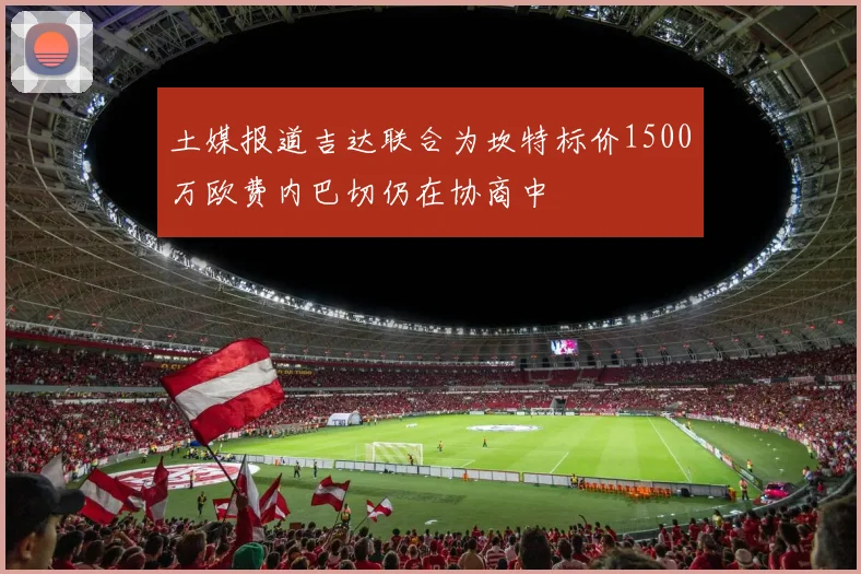 土媒报道吉达联合为坎特标价1500万欧费内巴切仍在协商中