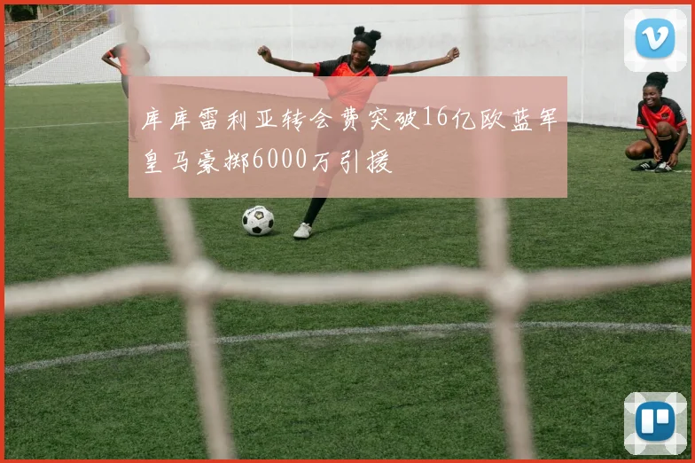 库库雷利亚转会费突破16亿欧蓝军皇马豪掷6000万引援