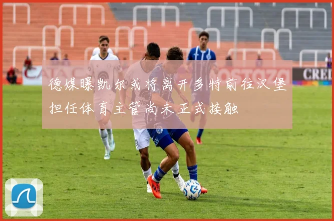 德媒曝凯尔或将离开多特前往汉堡担任体育主管尚未正式接触