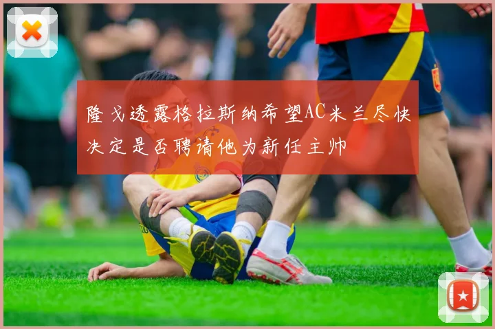 隆戈透露格拉斯纳希望AC米兰尽快决定是否聘请他为新任主帅