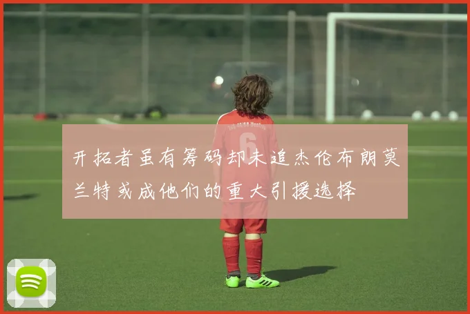 开拓者虽有筹码却未追杰伦布朗莫兰特或成他们的重大引援选择