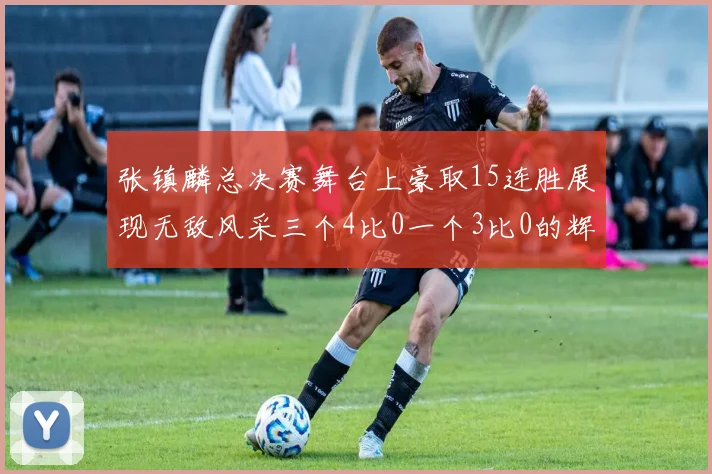 张镇麟总决赛舞台上豪取15连胜展现无敌风采三个4比0一个3比0的辉煌战绩
