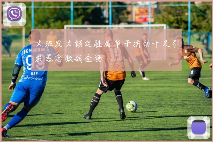 文班发力锁定胜局华子拼劲十足引发悬念激战全场