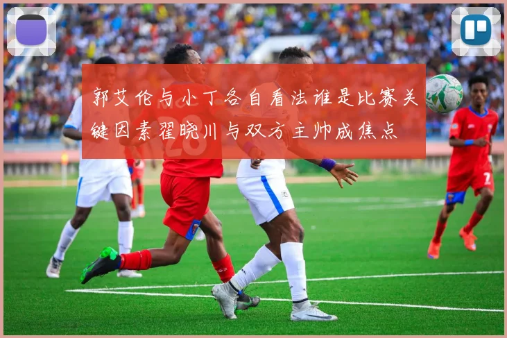 郭艾伦与小丁各自看法谁是比赛关键因素翟晓川与双方主帅成焦点