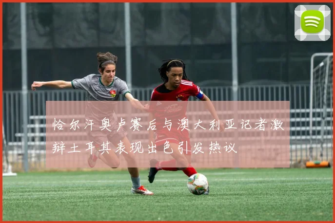 恰尔汗奥卢赛后与澳大利亚记者激辩土耳其表现出色引发热议