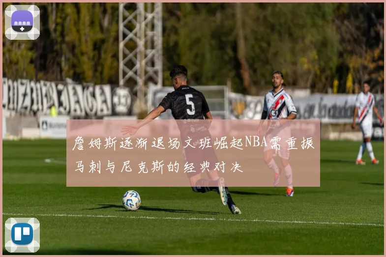 詹姆斯逐渐退场文班崛起NBA需重振马刺与尼克斯的经典对决