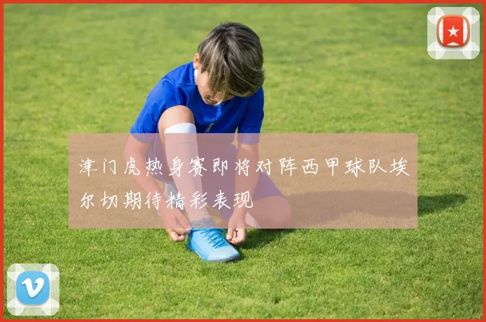 津门虎热身赛即将对阵西甲球队埃尔切期待精彩表现