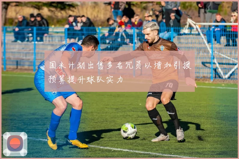 国米计划出售多名冗员以增加引援预算提升球队实力