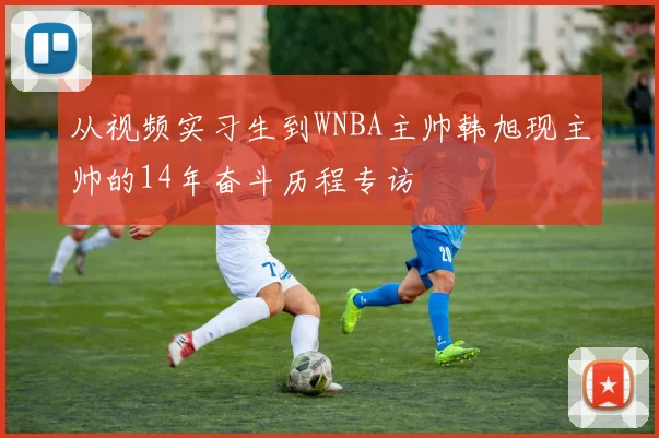 从视频实习生到WNBA主帅韩旭现主帅的14年奋斗历程专访