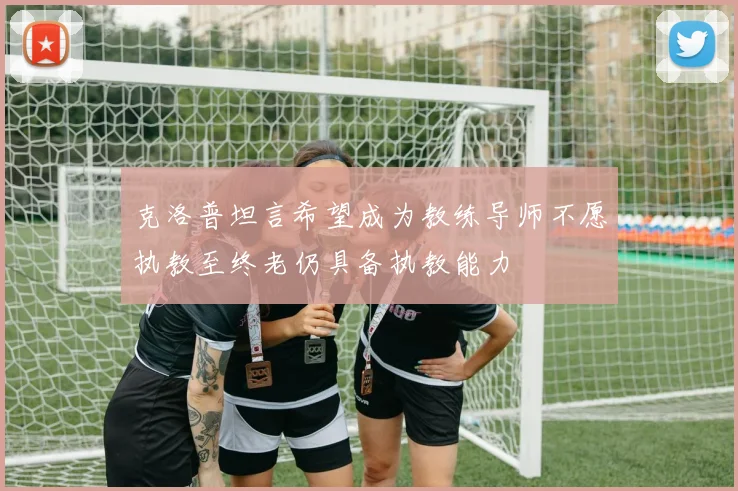 克洛普坦言希望成为教练导师不愿执教至终老仍具备执教能力