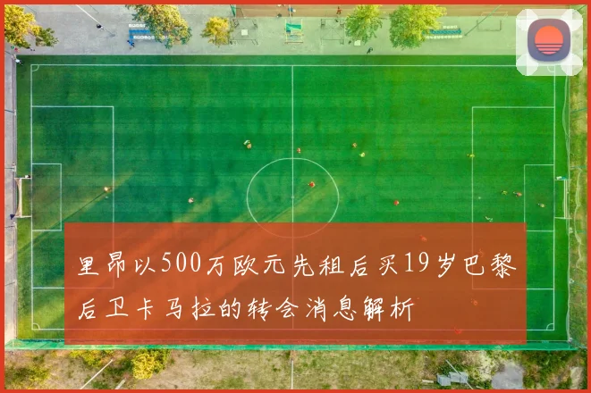 里昂以500万欧元先租后买19岁巴黎后卫卡马拉的转会消息解析