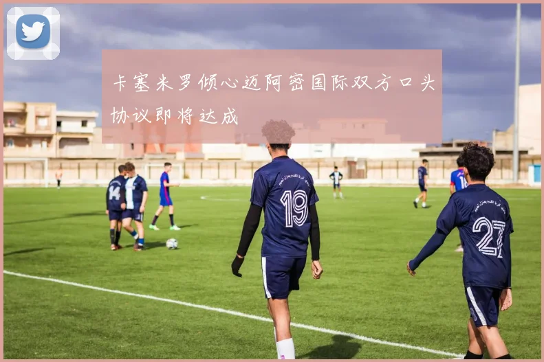 卡塞米罗倾心迈阿密国际双方口头协议即将达成