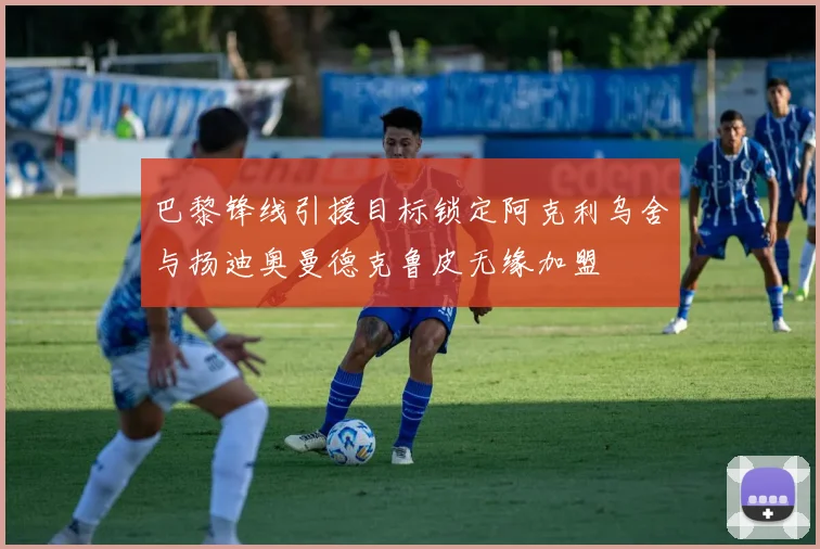 巴黎锋线引援目标锁定阿克利乌舍与扬迪奥曼德克鲁皮无缘加盟