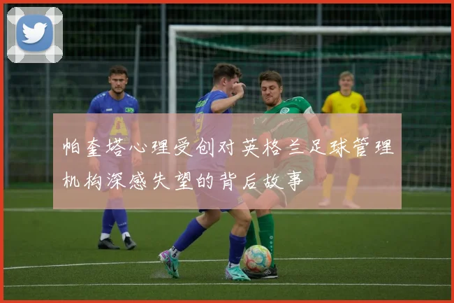 帕奎塔心理受创对英格兰足球管理机构深感失望的背后故事