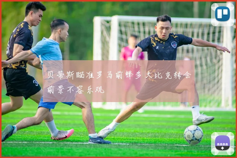 贝蒂斯瞄准罗马前锋多夫比克转会前景不容乐观